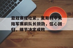 九游娱乐平台 -包含亚冠赛程吃紧，莫斯科中央陆军赛前队长鼓劲，信心回归，细节决定成败的词条